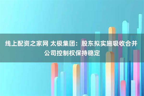 线上配资之家网 太极集团：股东拟实施吸收合并 公司控制权保持稳定