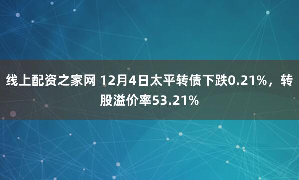 线上配资之家网 12月4日太平转债下跌0.21%，转股溢价率53.21%