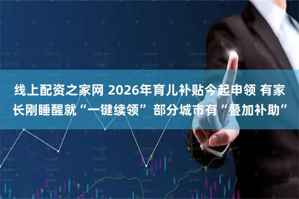 线上配资之家网 2026年育儿补贴今起申领 有家长刚睡醒就“一键续领” 部分城市有“叠加补助”
