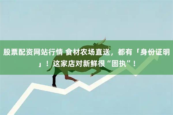 股票配资网站行情 食材农场直送，都有「身份证明」！这家店对新鲜很“固执”！