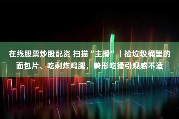 在线股票炒股配资 扫描“主播”丨捡垃圾桶里的面包片、吃剩炸鸡腿，畸形吃播引观感不适