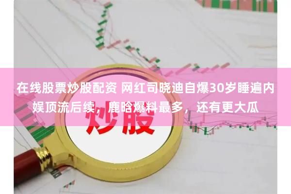 在线股票炒股配资 网红司晓迪自爆30岁睡遍内娱顶流后续，鹿晗爆料最多，还有更大瓜