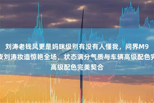 刘涛老钱风更是妈咪级别有没有人懂我，问界M9星光之夜刘涛妆造惊艳全场，状态满分气质与车辆高级配色完美契合