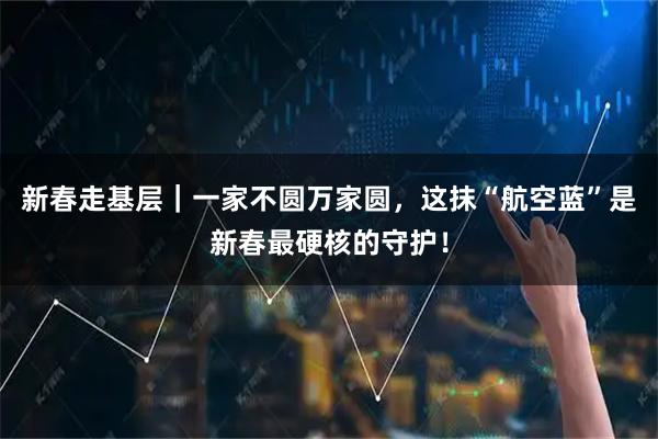 新春走基层｜一家不圆万家圆，这抹“航空蓝”是新春最硬核的守护！