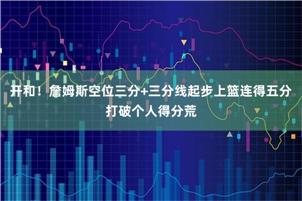 开和！詹姆斯空位三分+三分线起步上篮连得五分打破个人得分荒