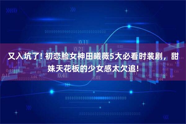 又入坑了! 初恋脸女神田曦薇5大必看时装剧，甜妹天花板的少女感太欠追!