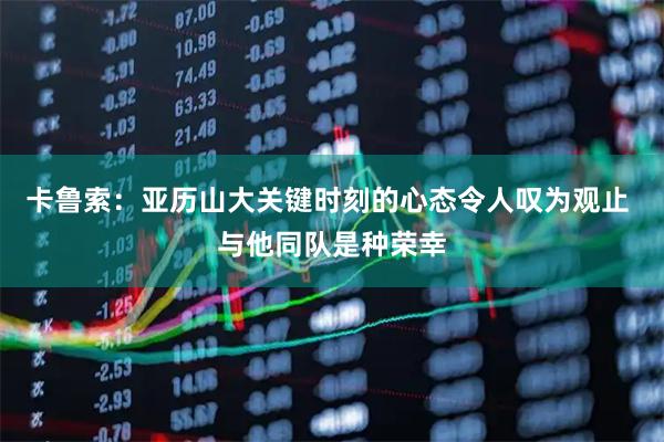 卡鲁索：亚历山大关键时刻的心态令人叹为观止 与他同队是种荣幸
