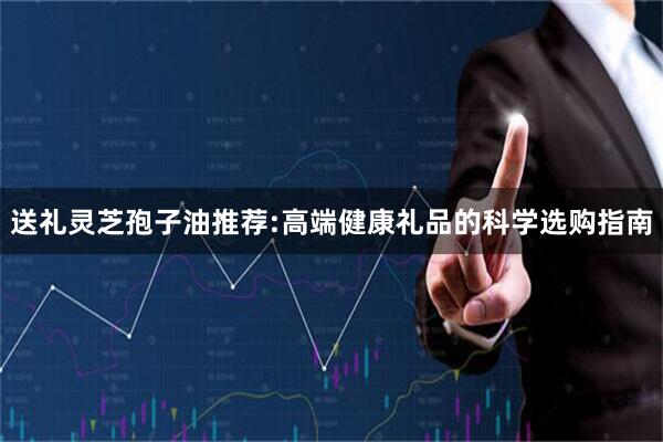 送礼灵芝孢子油推荐:高端健康礼品的科学选购指南
