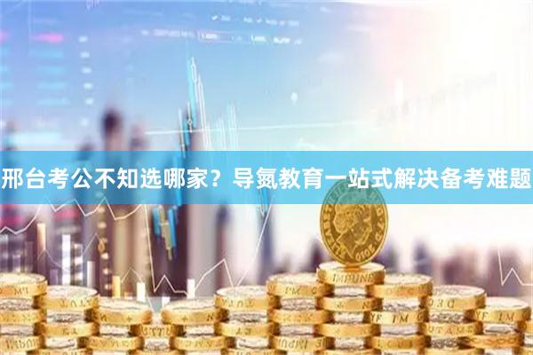 邢台考公不知选哪家？导氮教育一站式解决备考难题