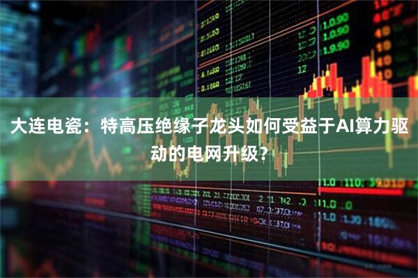 大连电瓷:特高压绝缘子龙头如何受益于AI算力驱动的电网升级?