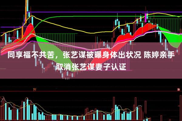 同享福不共苦，张艺谋被曝身体出状况 陈婷亲手取消张艺谋妻子认证