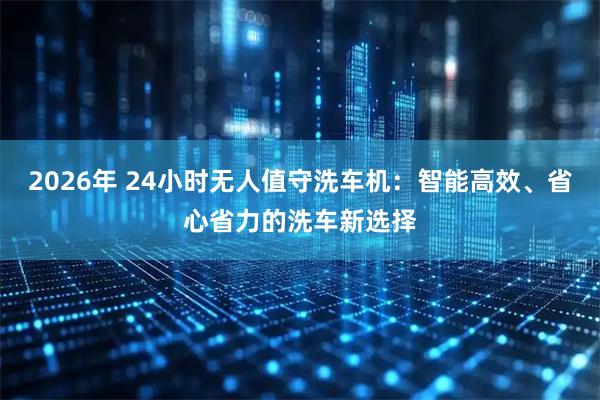 2026年 24小时无人值守洗车机：智能高效、省心省力的洗车新选择
