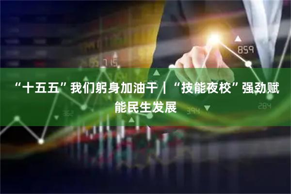 “十五五”我们躬身加油干｜“技能夜校”强劲赋能民生发展