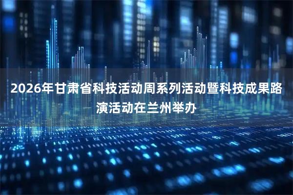 2026年甘肃省科技活动周系列活动暨科技成果路演活动在兰州举办