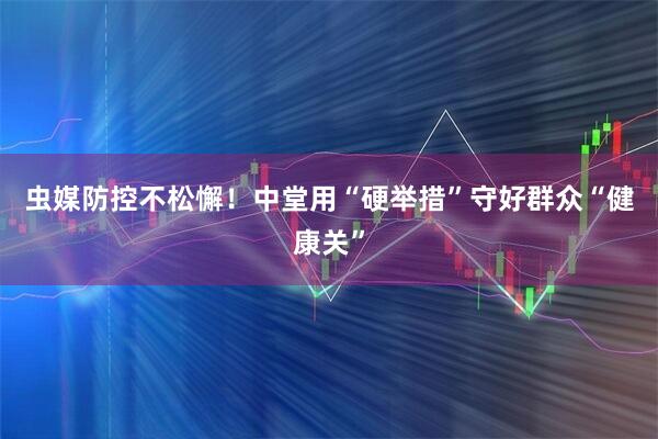 虫媒防控不松懈！中堂用“硬举措”守好群众“健康关”