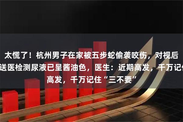 太慌了！杭州男子在家被五步蛇偷袭咬伤，对视后瞬间晕倒；送医检测尿液已呈酱油色，医生：近期高发，千万记住“三不要”
