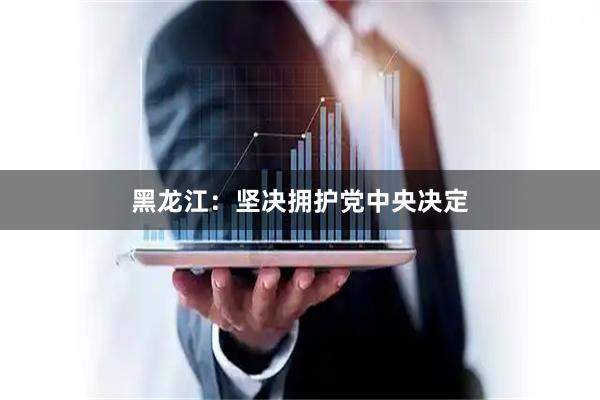 黑龙江：坚决拥护党中央决定
