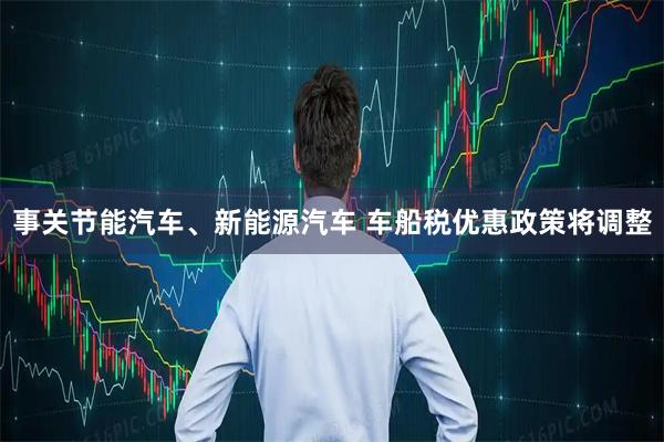 事关节能汽车、新能源汽车 车船税优惠政策将调整