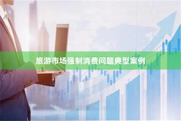 旅游市场强制消费问题典型案例