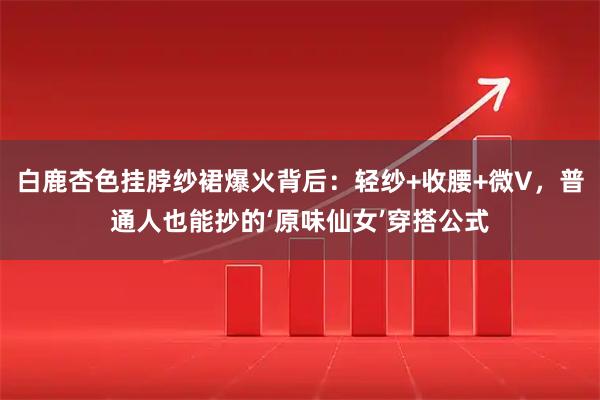 白鹿杏色挂脖纱裙爆火背后：轻纱+收腰+微V，普通人也能抄的‘原味仙女’穿搭公式