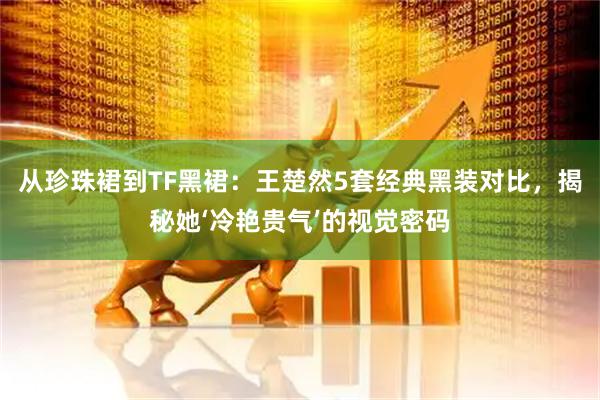 从珍珠裙到TF黑裙：王楚然5套经典黑装对比，揭秘她‘冷艳贵气’的视觉密码