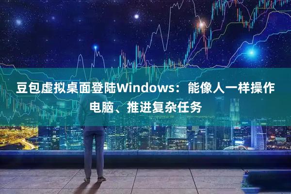 豆包虚拟桌面登陆Windows：能像人一样操作电脑、推进复杂任务