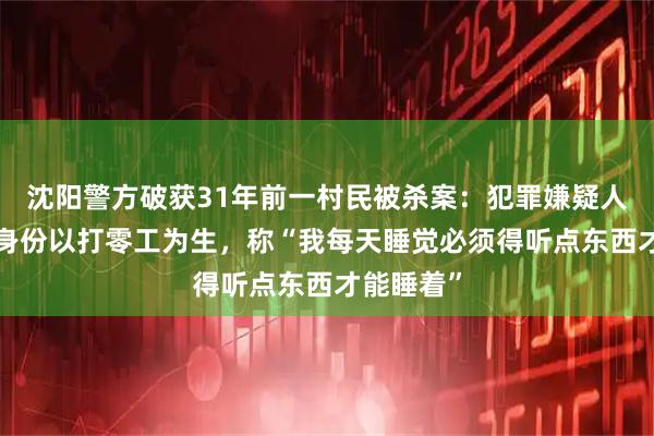 沈阳警方破获31年前一村民被杀案：犯罪嫌疑人“漂白”身份以打零工为生，称“我每天睡觉必须得听点东西才能睡着”