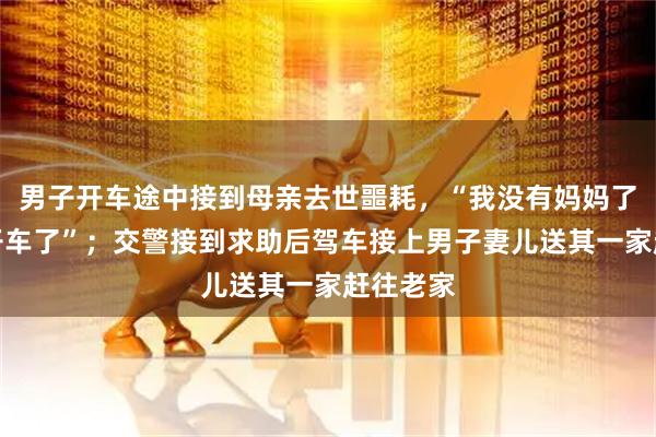 男子开车途中接到母亲去世噩耗，“我没有妈妈了，没法开车了”；交警接到求助后驾车接上男子妻儿送其一家赶往老家
