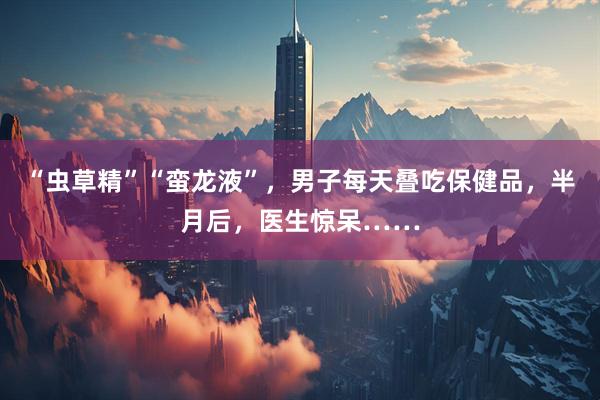 “虫草精”“蛮龙液”，男子每天叠吃保健品，半月后，医生惊呆……