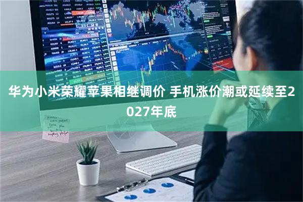 华为小米荣耀苹果相继调价 手机涨价潮或延续至2027年底
