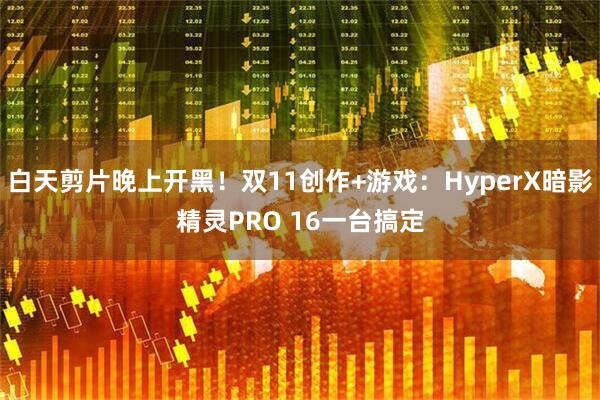 白天剪片晚上开黑！双11创作+游戏：HyperX暗影精灵PRO 16一台搞定